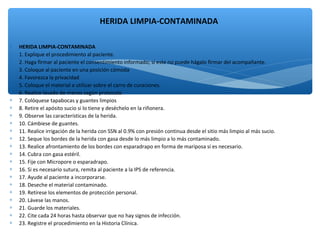 ∗ HERIDA LIMPIA-CONTAMINADA
∗ 1. Explique el procedimiento al paciente.
∗ 2. Haga firmar al paciente el consentimiento informado; si este no puede hágalo firmar del acompañante.
∗ 3. Coloque al paciente en una posición cómoda
∗ 4. Favorezca la privacidad
∗ 5. Coloque el material a utilizar sobre el carro de curaciones.
∗ 6. Realice lavado de manos según protocolo
∗ 7. Colóquese tapabocas y guantes limpios
∗ 8. Retire el apósito sucio si lo tiene y deséchelo en la riñonera.
∗ 9. Observe las características de la herida.
∗ 10. Cámbiese de guantes.
∗ 11. Realice irrigación de la herida con SSN al 0.9% con presión continua desde el sitio más limpio al más sucio.
∗ 12. Seque los bordes de la herida con gasa desde lo más limpio a lo más contaminado.
∗ 13. Realice afrontamiento de los bordes con esparadrapo en forma de mariposa si es necesario.
∗ 14. Cubra con gasa estéril.
∗ 15. Fije con Micropore o esparadrapo.
∗ 16. Si es necesario sutura, remita al paciente a la IPS de referencia.
∗ 17. Ayude al paciente a incorporarse.
∗ 18. Deseche el material contaminado.
∗ 19. Retírese los elementos de protección personal.
∗ 20. Lávese las manos.
∗ 21. Guarde los materiales.
∗ 22. Cite cada 24 horas hasta observar que no hay signos de infección.
∗ 23. Registre el procedimiento en la Historia Clínica.
HERIDA LIMPIA-CONTAMINADA
 