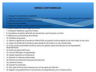 ∗ 1. Explique el procedimiento al paciente.
∗ 2. Haga firmar al paciente el consentimiento informado, si el paciente no puede, hágalo firmar del acompañante.
∗ 3. Coloque al paciente en una posición cómoda.
∗ 4. Favorezca la privacidad.
∗ 5. Coloque el material a utilizar sobre el carro de curaciones.
∗ 6. Realice lavado de manos según protocolo.
∗ 7. Colóquese tapabocas y guantes limpios.
∗ 8. Humedezca el apósito adherido con secreciones, para favorecer su retiro.
∗ 9. Observe las características de la herida.
∗ 10. Cámbiese de guantes.
∗ 11. Realice irrigación de la herida con SSN al 0.9% con presión continua desde el sitio más limpio al más sucio.
∗ 12. Seque los bordes de la herida con gasa desde lo más limpio a lo más contaminado.
∗ 13. Si hay presencia de tejido necrótico cubra con apósito o gasa húmeda para el correspondiente
desbridamiento.
∗ 14. Cubra con gasa estéril seca.
∗ 15. Fije con Micropore o esparadrapo.
∗ 16. Ayude al paciente a incorporarse.
∗ 17. Deseche el material contaminado.
∗ 18. Retírese los elementos de protección personal.
∗ 19. Lávese las manos.
∗ 20. Guarde los materiales.
∗ 21. Cite cada 24 horas hasta observar que no hay signos de infección.
∗ 22. Registre el procedimiento en los formatos correspondientes y en la historia clínica.
HERIDA CONTAMINADA
 