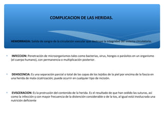 ∗ HEMORRAGIA: Salida de sangre de la circulación vascular que destruye la integridad del sistema circulatorio.
∗ INFECCION: Penetración de microorganismos tales como bacterias, virus, hongos o parásitos en un organismo
(el cuerpo humano), con permanencia o multiplicación posterior.
∗ DEHISCENCIA: Es una separación parcial o total de las capas de los tejidos de la piel por encima de la fascia en
una herida de mala cicatrización; puede ocurrir en cualquier tipo de incisión.
∗ EVISCERACION: Es la protrusión del contenido de la herida. Es el resultado de que han cedido las suturas, así
como la infección y con mayor frecuencia de la distención considerable o de la tos, al igual está involucrada una
nutrición deficiente
COMPLICACION DE LAS HERIDAS.
 