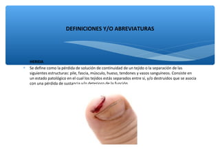 HERIDA
∗ Se define como la pérdida de solución de continuidad de un tejido o la separación de las
siguientes estructuras: pile, fascia, músculo, hueso, tendones y vasos sanguíneos. Consiste en
un estado patológico en el cual los tejidos estás separados entre sí, y/o destruidos que se asocia
con una pérdida de sustancia y/o deterioro de la función.
DEFINICIONES Y/O ABREVIATURAS
 