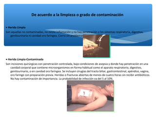 • Herida Limpia
Son aquellas no contaminadas, no existe inflamación y no hay penetración a los sistemas respiratoria, digestiva,
genitourinaria ni cavidad oro faríngea. Cierra sin problemas.
• Herida Limpia-Contaminada
Son incisiones quirúrgicas con penetración controlada, bajo condiciones de asepsia y donde hay penetración en una
cavidad corporal que contiene microorganismos en forma habitual como el aparato respiratorio, digestivo,
genitourinario, o en cavidad oro faríngea. Se incluyen cirugías del tracto biliar, gastrointestinal, apéndice, vagina,
oro faringe con preparación previa. Heridas o fracturas abiertas de menos de cuatro horas sin recibir antibióticos.
No hay contaminación de importancia. La probabilidad de infección va del 5 al 10%.
De acuerdo a la limpieza o grado de contaminación
 