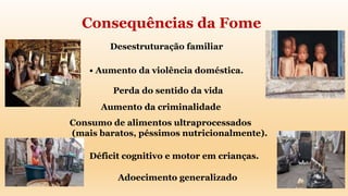 Desestruturação familiar
• Aumento da violência doméstica.
Perda do sentido da vida
Adoecimento generalizado
Consumo de alimentos ultraprocessados
(mais baratos, péssimos nutricionalmente).
Déficit cognitivo e motor em crianças.
Aumento da criminalidade
Consequências da Fome
 