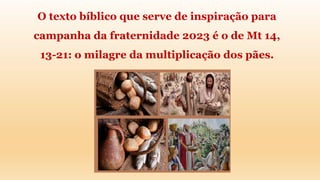 O texto bíblico que serve de inspiração para
campanha da fraternidade 2023 é o de Mt 14,
13-21: o milagre da multiplicação dos pães.
 