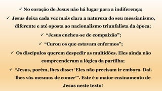  No coração de Jesus não há lugar para a indiferença;
 Jesus deixa cada vez mais clara a natureza do seu messianismo,
diferente e até oposta ao nacionalismo triunfalista da época;
 “Jesus encheu-se de compaixão”;
 “Curou os que estavam enfermos”;
 Os discípulos querem despedir as multidões. Eles ainda não
compreenderam a lógica da partilha;
 “Jesus, porém, lhes disse: ‘Eles não precisam ir embora. Dai-
lhes vós mesmos de comer’”. Este é o maior ensinamento de
Jesus neste texto!
 