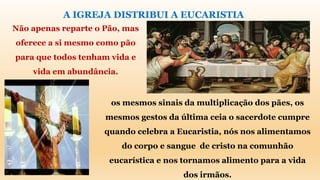 A IGREJA DISTRIBUI A EUCARISTIA
Não apenas reparte o Pão, mas
oferece a si mesmo como pão
para que todos tenham vida e
vida em abundância.
os mesmos sinais da multiplicação dos pães, os
mesmos gestos da última ceia o sacerdote cumpre
quando celebra a Eucaristia, nós nos alimentamos
do corpo e sangue de cristo na comunhão
eucarística e nos tornamos alimento para a vida
dos irmãos.
 