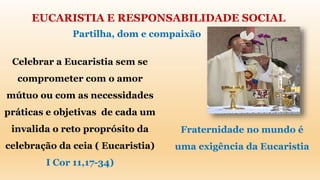 EUCARISTIA E RESPONSABILIDADE SOCIAL
Partilha, dom e compaixão
Celebrar a Eucaristia sem se
comprometer com o amor
mútuo ou com as necessidades
práticas e objetivas de cada um
invalida o reto proprósito da
celebração da ceia ( Eucaristia)
I Cor 11,17-34)
Fraternidade no mundo é
uma exigência da Eucaristia
 