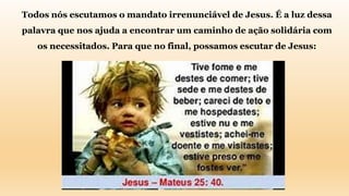 Todos nós escutamos o mandato irrenunciável de Jesus. É a luz dessa
palavra que nos ajuda a encontrar um caminho de ação solidária com
os necessitados. Para que no final, possamos escutar de Jesus:
 