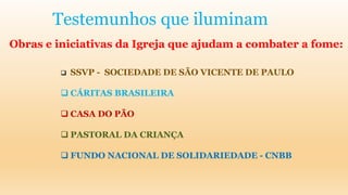 Testemunhos que iluminam
Obras e iniciativas da Igreja que ajudam a combater a fome:
 SSVP - SOCIEDADE DE SÃO VICENTE DE PAULO
 CÁRITAS BRASILEIRA
 CASA DO PÃO
 PASTORAL DA CRIANÇA
 FUNDO NACIONAL DE SOLIDARIEDADE - CNBB
 