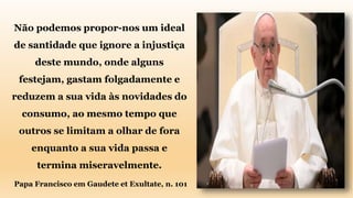 Não podemos propor-nos um ideal
de santidade que ignore a injustiça
deste mundo, onde alguns
festejam, gastam folgadamente e
reduzem a sua vida às novidades do
consumo, ao mesmo tempo que
outros se limitam a olhar de fora
enquanto a sua vida passa e
termina miseravelmente.
Papa Francisco em Gaudete et Exultate, n. 101
 