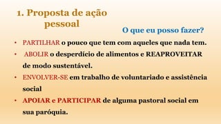 • PARTILHAR o pouco que tem com aqueles que nada tem.
• ABOLIR o desperdício de alimentos e REAPROVEITAR
de modo sustentável.
• ENVOLVER-SE em trabalho de voluntariado e assistência
social
• APOIAR e PARTICIPAR de alguma pastoral social em
sua paróquia.
1. Proposta de ação
pessoal
O que eu posso fazer?
 