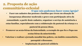 O que nós podemos fazer como igreja?
• Fazer um cadastro das pessoas e famílias que vivem em situação de
insegurança alimentar moderada e grave com participação ativa da
comunidade; a partir deste cadastro, organizar o serviço de assistência a
estas famílias, especialmente com a colaboração da pastoral da criança e a
pastoral da pessoa idosa.
• Promover as sexta-feiras da fraternidade, a exemplo do que fez o Papa nas
sextas feiras da misericórdia
• Valorizar e realizar a jornada mundial dos pobres, em âmbito comunitário,
paroquial e diocesano.
• Implantação da pastoral solidária
2. Proposta de ação
comunitário-eclesial
 
