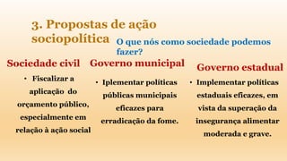 3. Propostas de ação
sociopolítica O que nós como sociedade podemos
fazer?
Sociedade civil Governo municipal Governo estadual
• Iplementar políticas
públicas municipais
eficazes para
erradicação da fome.
• Implementar políticas
estaduais eficazes, em
vista da superação da
insegurança alimentar
moderada e grave.
• Fiscalizar a
aplicação do
orçamento público,
especialmente em
relação à ação social
 