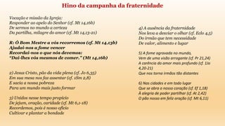 Vocação e missão da Igreja:
Responder ao apelo do Senhor (cf. Mt 14,16b)
De sermos no mundo a certeza
Da partilha, milagre do amor (cf. Mt 14,13-21)
R: Ó Bom Mestre a vós recorremos (cf. Mt 14,13b)
Ajudai-nos a fome vencer
Recordai-nos o que nós devemos:
“Dai-lhes vós mesmos de comer.” (Mt 14,16b)
2) Jesus Cristo, pão da vida plena (cf. Jo 6,35)
Em sua mesa nos faz assentar (cf. 1Sm 2,8)
E sacia a nossa pobreza
Para um mundo mais justo formar
3) Unidos nesse tempo propício
De jejum, oração, caridade (cf. Mt 6,1-18)
Recordemos, pois é nosso ofício
Cultivar e plantar a bondade
Hino da campanha da fraternidade
4) A ausência da fraternidade
Nos leva a desviar o olhar (cf. Eclo 4,5)
Do irmão que tem necessidade
De valor, alimento e lugar
5) A fome agravada no mundo,
Vem de uma visão arrogante (cf. Pr 21,24)
A carência do amor mais profundo (cf. 1Jo
4,20-21)
Que nos torna irmãos tão distantes
6) Nas cidades e em todo lugar
Que se abra o nosso coração (cf. Ef 1,18)
À alegria de poder partilhar (cf. At 2,42)
O pão nosso em feliz oração (cf. Mt 6,11)
 