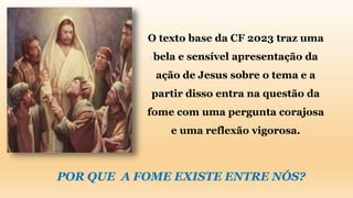 O texto base da CF 2023 traz uma
bela e sensível apresentação da
ação de Jesus sobre o tema e a
partir disso entra na questão da
fome com uma pergunta corajosa
e uma reflexão vigorosa.
POR QUE A FOME EXISTE ENTRE NÓS?
 