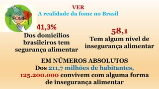 VER
A realidade da fome no Brasil
41,3%
Dos domicílios
brasileiros tem
segurança alimentar
58,1
Tem algum nível de
insegurança alimentar
EM NÚMEROS ABSOLUTOS
Dos 211,7 milhões de habitantes,
125.200.000 convivem com alguma forma
de insegurança alimentar
 