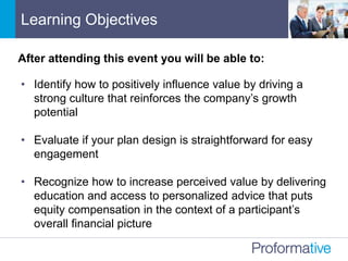 • Identify how to positively influence value by driving a
strong culture that reinforces the company’s growth
potential
• Evaluate if your plan design is straightforward for easy
engagement
• Recognize how to increase perceived value by delivering
education and access to personalized advice that puts
equity compensation in the context of a participant’s
overall financial picture
After attending this event you will be able to:
Learning Objectives
 