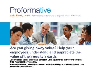 Ask, Share, Learn – Within the Largest Community of Corporate Finance Professionals
Are you giving away value? Help your
employees understand and appreciate the
value of their equity awards
Julie Vander Veen, Executive Director, UBS Equity Plan Advisory Services,
UBS Financial Services Inc.
Nina Duraiswami, Research Analyst, Market Strategy & Analysis Group, UBS
Financial Services Inc.
 