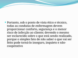  Portanto, sob o ponto de vista ético e técnico,
todas as condutas de enfermagem devem
proporcionar conforto, segurança e o menor
risco de infecção ao cliente; devendo o mesmo
ser esclarecido sobre o que está sendo realizado,
porque o simples fato de não saber o que vai ser
feito pode torná-lo inseguro, inquieto e não-
cooperativo
 