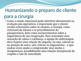 Humanizando o preparo do cliente
para a cirurgia
 Como o estado emocional pode interferir diretamente na
evolução pós-operatória, é importante que o cliente
receba orientações sobre os exames, a cirurgia, como
retornará da mesma e os procedimentos do
pósoperatório, bem como esclarecimentos sobre a
importância de sua cooperação. Para transmitir uma
sensação de calma e confiança, a equipe de enfermagem
deve manter uma relação de empatia, ou seja, colocar-se
na posição do outro, sem críticas ou julgamentos – o que
muitas vezes ajuda a compreender seus medos e
inseguranças, possibilitando uma relação interpessoal de
respeito e não de autoridade.
 