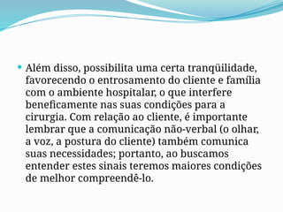  Além disso, possibilita uma certa tranqüilidade,
favorecendo o entrosamento do cliente e família
com o ambiente hospitalar, o que interfere
beneficamente nas suas condições para a
cirurgia. Com relação ao cliente, é importante
lembrar que a comunicação não-verbal (o olhar,
a voz, a postura do cliente) também comunica
suas necessidades; portanto, ao buscamos
entender estes sinais teremos maiores condições
de melhor compreendê-lo.
 