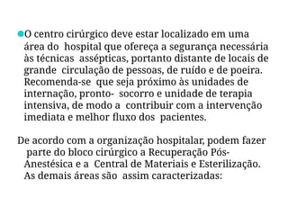 ●O centro cirúrgico deve estar localizado em uma
área do hospital que ofereça a segurança necessária
às técnicas assépticas, portanto distante de locais de
grande circulação de pessoas, de ruído e de poeira.
Recomenda-se que seja próximo às unidades de
internação, pronto- socorro e unidade de terapia
intensiva, de modo a contribuir com a intervenção
imediata e melhor fluxo dos pacientes.
De acordo com a organização hospitalar, podem fazer
parte do bloco cirúrgico a Recuperação Pós-
Anestésica e a Central de Materiais e Esterilização.
As demais áreas são assim caracterizadas:
 