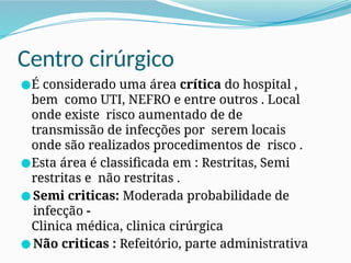 Centro cirúrgico
●É considerado uma área crítica do hospital ,
bem como UTI, NEFRO e entre outros . Local
onde existe risco aumentado de de
transmissão de infecções por serem locais
onde são realizados procedimentos de risco .
●Esta área é classificada em : Restritas, Semi
restritas e não restritas .
● Semi criticas: Moderada probabilidade de
infecção -
Clinica médica, clinica cirúrgica
● Não criticas : Refeitório, parte administrativa
 