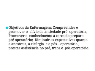 ●Objetivos da Enfermagem: Compreender e
promover o alívio da ansiedade pré- operatória;
Promover o conhecimento a cerca do preparo
pré operatório; Diminuir as expectativas quanto
a anestesia, a cirúrgia e o pós – operatório ,
prestar assistência no pré, trans e pós operatório.
 
