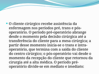  O cliente cirúrgico recebe assistência da
enfermagem nos períodos pré, trans e pós-
operatório. O período pré-operatório abrange
desde o momento pela decisão cirúrgica até a
transferência do cliente para a mesa cirúrgica; a
partir desse momento inicia-se o trans e intra-
operatório, que termina com a saída do cliente
do centro cirúrgico; o pós-operatório vai desde o
momento da recepção do cliente que retornou da
cirurgia até a alta médica. O período pré-
operatório divide-se em mediato e imediato:
 