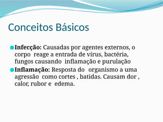 Conceitos Básicos
●Infecção: Causadas por agentes externos, o
corpo reage a entrada de vírus, bactéria,
fungos causando inflamação e purulação
●Inflamação: Resposta do organismo a uma
agressão como cortes , batidas. Causam dor ,
calor, rubor e edema.
 