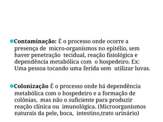 ●Contaminação: É o processo onde ocorre a
presença de micro-organismos no epitélio, sem
haver penetração tecidual, reação fisiológica e
dependência metabólica com o hospedeiro. Ex:
Uma pessoa tocando uma ferida sem utilizar luvas.
●Colonização É o processo onde há dependência
metabólica com o hospedeiro e a formação de
colônias, mas não o suficiente para produzir
reação clínica ou imunológica. (Microorganismos
naturais da pele, boca, intestino,trato urinário)
 