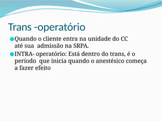 Trans -operatório
●Quando o cliente entra na unidade do CC
até sua admissão na SRPA.
●INTRA- operatório: Está dentro do trans, é o
período que inicia quando o anestésico começa
a fazer efeito
 