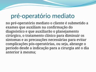 pré-operatório mediato
no pré-operatório mediato o cliente é submetido a
exames que auxiliam na confirmação do
diagnóstico e que auxiliarão o planejamento
cirúrgico, o tratamento clínico para diminuir os
sintomas e as precauções necessárias para evitar
complicações pós-operatórias, ou seja, abrange o
período desde a indicação para a cirurgia até o dia
anterior à mesma;
 