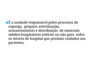 ●É a unidade responsável pelos processos de
expurgo, preparo, esterilização,
armazenamento e distribuição de materiais
médico-hospitalares estéreis ou não para todos
os setores do hospital que prestam cuidados aos
pacientes.
 