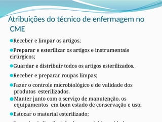 Atribuições do técnico de enfermagem no
CME
●Receber e limpar os artigos;
●Preparar e esterilizar os artigos e instrumentais
cirúrgicos;
●Guardar e distribuir todos os artigos esterilizados.
●Receber e preparar roupas limpas;
●Fazer o controle microbiológico e de validade dos
produtos esterilizados.
●Manter junto com o serviço de manutenção, os
equipamentos em bom estado de conservação e uso;
●Estocar o material esterilizado;
 