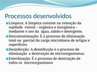 Processos desenvolvidos
●Limpeza: A limpeza consiste na remoção da
sujidade visível – orgânica e inorgânica –
mediante o uso da água, sabão e detergente.
●Descontaminação: É o processo de eliminação
total ou parcial da carga microbiana de artigos e
superfícies.
●Desinfecção: A desinfecção é o processo de
eliminação e destruição de microorganismos.
●Esterilização: É o processo de destruição de
todos os microorganismos
 