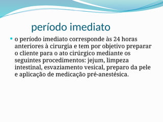 período imediato
 o período imediato corresponde às 24 horas
anteriores à cirurgia e tem por objetivo preparar
o cliente para o ato cirúrgico mediante os
seguintes procedimentos: jejum, limpeza
intestinal, esvaziamento vesical, preparo da pele
e aplicação de medicação pré-anestésica.
 