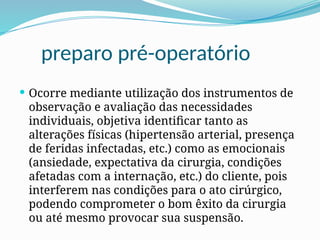 preparo pré-operatório
 Ocorre mediante utilização dos instrumentos de
observação e avaliação das necessidades
individuais, objetiva identificar tanto as
alterações físicas (hipertensão arterial, presença
de feridas infectadas, etc.) como as emocionais
(ansiedade, expectativa da cirurgia, condições
afetadas com a internação, etc.) do cliente, pois
interferem nas condições para o ato cirúrgico,
podendo comprometer o bom êxito da cirurgia
ou até mesmo provocar sua suspensão.
 
