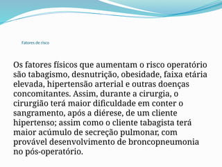 Fatores de risco
Os fatores físicos que aumentam o risco operatório
são tabagismo, desnutrição, obesidade, faixa etária
elevada, hipertensão arterial e outras doenças
concomitantes. Assim, durante a cirurgia, o
cirurgião terá maior dificuldade em conter o
sangramento, após a diérese, de um cliente
hipertenso; assim como o cliente tabagista terá
maior acúmulo de secreção pulmonar, com
provável desenvolvimento de broncopneumonia
no pós-operatório.
 