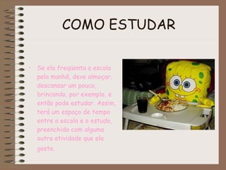 COMO ESTUDAR   Se ela freqüenta a escola pela manhã, deve almoçar, descansar um pouco, brincando, por exemplo, e então pode estudar. Assim, terá um espaço de tempo entre a escola e o estudo, preenchido com alguma outra atividade que ela goste.   