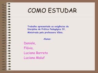 COMO ESTUDAR Trabalho apresentado as exigências da  Disciplina de Prática Pedagógica IV, Ministrada pela professora Vânia. Alunas: Daniele,  Flávia,  Luciana Barreto  Luciana Maluf 
