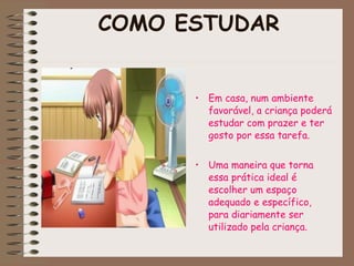 COMO ESTUDAR Em casa, num ambiente favorável, a criança poderá estudar com prazer e ter gosto por essa tarefa. Uma maneira que torna essa prática ideal é escolher um espaço adequado e específico, para diariamente ser utilizado pela criança. 