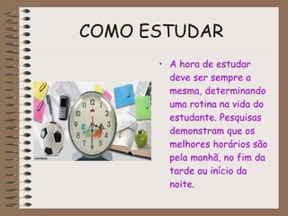 COMO ESTUDAR   A hora de estudar deve ser sempre a mesma, determinando uma rotina na vida do estudante. Pesquisas demonstram que os melhores horários são pela manhã, no fim da tarde ou início da noite. 