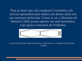 Para se dizer que um composto é aromático ele precisa apresentar pelo menos um destes anéis em sua estrutura molecular. Como se vê, o Benzeno de fórmula C6H6 possui apenas um anel benzênico, veja agora a estrutura da Naftalina: A presença de dois anéis benzênicos caracteriza o composto de fórmula C10H8 