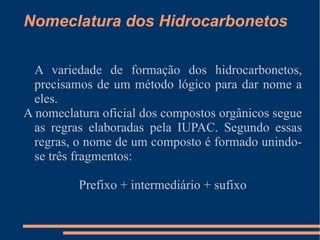 Nomeclatura dos Hidrocarbonetos A variedade de formação dos hidrocarbonetos, precisamos de um método lógico para dar nome a eles. A nomeclatura oficial dos compostos orgânicos segue as regras elaboradas pela IUPAC. Segundo essas regras, o nome de um composto é formado unindo-se três fragmentos:  Prefixo + intermediário + sufixo 