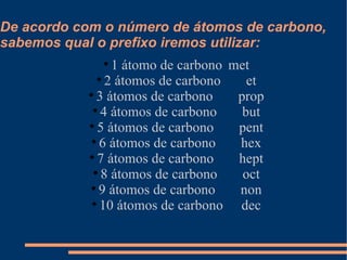 De acordo com o número de átomos de carbono, sabemos qual o prefixo iremos utilizar: 1 átomo de carbono  met 2 átomos de carbono  et 3 átomos de carbono  prop 4 átomos de carbono  but 5 átomos de carbono  pent 6 átomos de carbono  hex 7 átomos de carbono  hept 8 átomos de carbono  oct 9 átomos de carbono  non 10 átomos de carbono  dec 