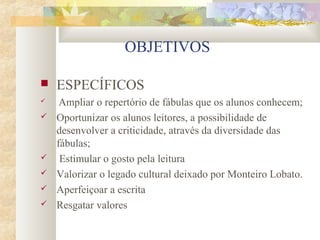 OBJETIVOS

   ESPECÍFICOS
    Ampliar o repertório de fábulas que os alunos conhecem;
   Oportunizar os alunos leitores, a possibilidade de
    desenvolver a criticidade, através da diversidade das
    fábulas;
    Estimular o gosto pela leitura
   Valorizar o legado cultural deixado por Monteiro Lobato.
   Aperfeiçoar a escrita
   Resgatar valores
 