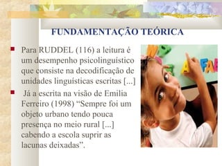 FUNDAMENTAÇÃO TEÓRICA
   Para RUDDEL (116) a leitura é
    um desempenho psicolinguístico
    que consiste na decodificação de
    unidades linguísticas escritas [...]
    Já a escrita na visão de Emilia
    Ferreiro (1998) “Sempre foi um
    objeto urbano tendo pouca
    presença no meio rural [...]
    cabendo a escola suprir as
    lacunas deixadas”.
 