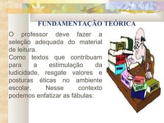 FUNDAMENTAÇÃO TEÓRICA
O professor deve fazer a
seleção adequada do material
de leitura.
Como textos que contribuam
para      a   estimulação     da
ludicidade, resgate valores e
posturas éticas no ambiente
escolar.    Nesse       contexto
podemos enfatizar as fábulas:
 