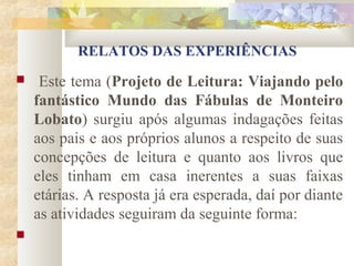 RELATOS DAS EXPERIÊNCIAS
    Este tema (Projeto de Leitura: Viajando pelo
    fantástico Mundo das Fábulas de Monteiro
    Lobato) surgiu após algumas indagações feitas
    aos pais e aos próprios alunos a respeito de suas
    concepções de leitura e quanto aos livros que
    eles tinham em casa inerentes a suas faixas
    etárias. A resposta já era esperada, daí por diante
    as atividades seguiram da seguinte forma:

 