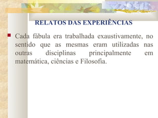 RELATOS DAS EXPERIÊNCIAS
   Cada fábula era trabalhada exaustivamente, no
    sentido que as mesmas eram utilizadas nas
    outras    disciplinas     principalmente   em
    matemática, ciências e Filosofia.
 